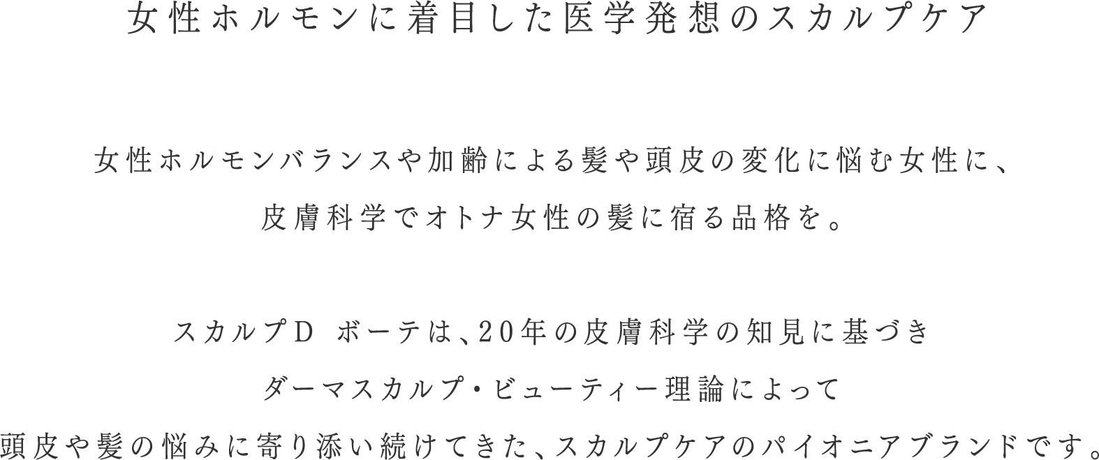 女性ホルモンに着目した医学発想のスカルプケア 女性ホルモンバランスや加齢による髪や頭皮の変化に悩む女性に、医学と皮膚科学で大人女性の髪に宿る品格を。すかるぷDボーテは,20年の皮膚科学の治験に基づきダーマスカルプ・ビューティー理論によって頭皮や髪の悩みに寄り添い続けてきた、スカルプケアのパイニアブランドです。