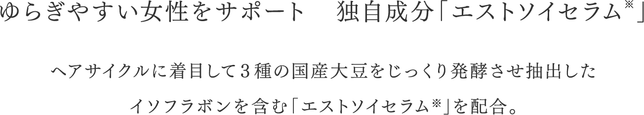 ゆらぎやすい女性をサポート 独自成分「エストソイセラム」＊ ヘアサイクルに着目して3種の抗酸大豆をじっくり醗酵させ抽出したイソフラボンを含む「エストソイセラム*」を配合。