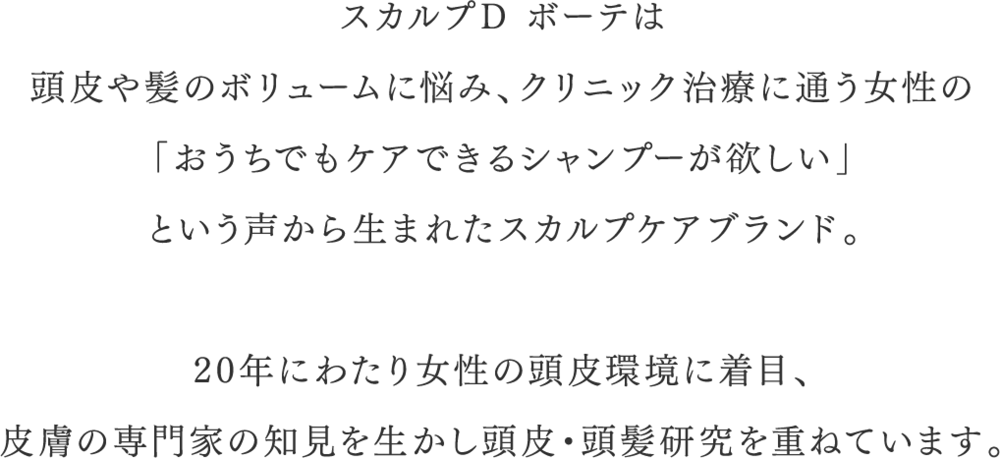 スカルプDボーテは頭皮や髪のボリュームに悩み、クリニック治療に通う女性の「お家でもケアできるシャンプーが欲しい」という声から生まれたスカルプケアブランド 20年にわたり女性の頭皮環境に着目、皮膚の専門家の知見を生かし頭皮・頭髪研究を重ねています。