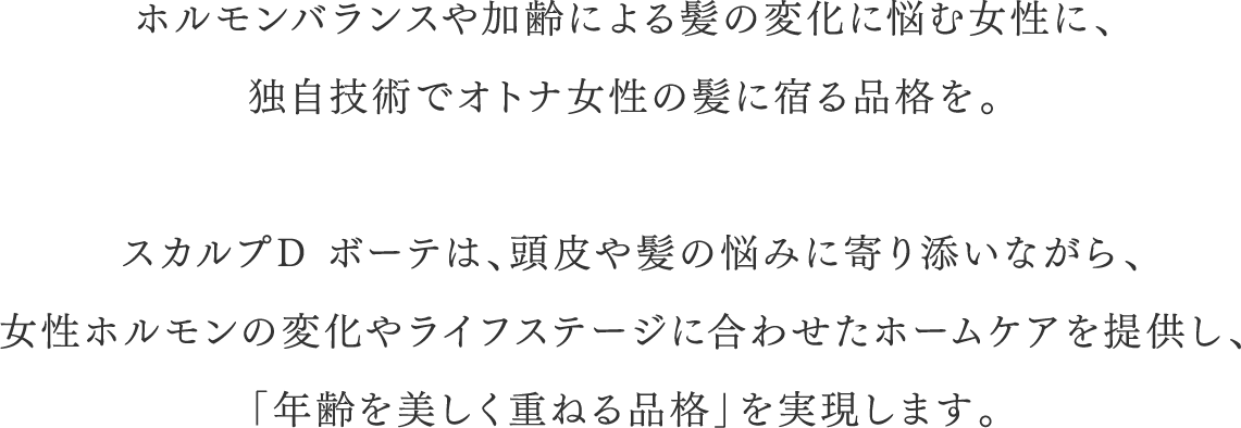 ホルモンバランスや加齢による髪の変化に悩む女性に、独自技術で大人女性の髪に宿る品格を。 スカルプDボーテは、頭皮や髪の悩みに寄り添いながら、女性ホルモンの変化やライフステージに合わせたホームケアを提供し、「年齢を美しく重ねる品格」を実現します。