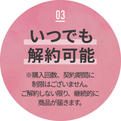 03 いつでも解約可能 ※購入回数、契約期間に制限はございません。ご解約しない限り、継続的に商品が届きます。