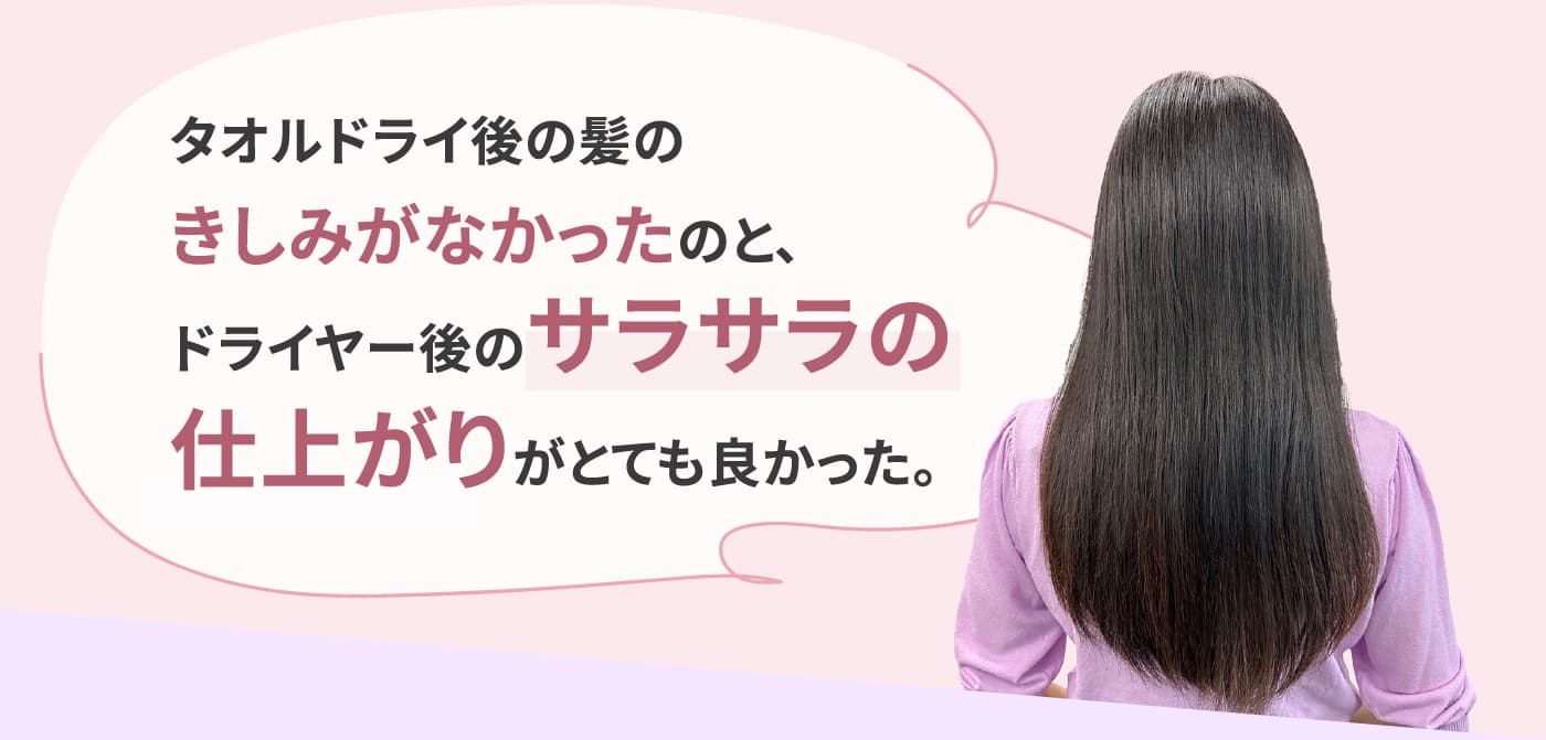 タオルドライ後の髪のきしみがなかったのと、ドライヤー後のサラサラの仕上がりがとても良かった。