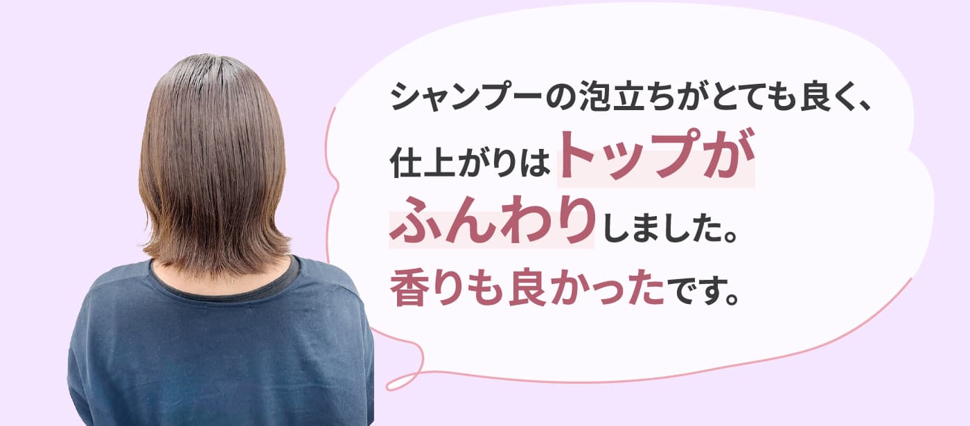 シャンプーの泡立ちがとても良く、仕上がりはトップがふんわりしました。香りも良かったです。