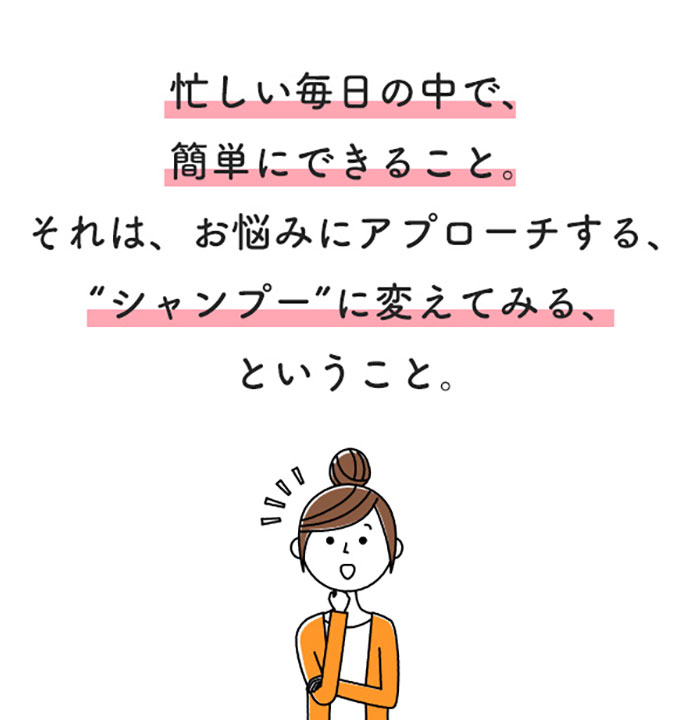 忙しい毎日の中で、簡単にできること。それは、お悩みにアプローチする、“シャンプー”に変えてみる、ということ。