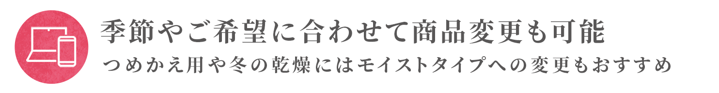 季節やご希望に合わせて商品変更も可能 つめかえ用や冬の乾燥にはモイストタイプへの変更もおすすめ