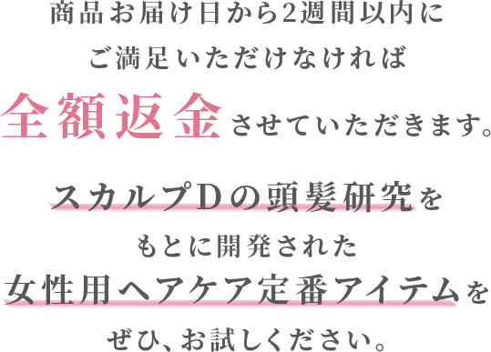 商品お届け日から2週間以内に ご満足いただけなければ全額返金させていただきます。スカルプＤの頭髪研究をもとに開発された女性用ヘアケア定番アイテムをぜひ、お試しください。