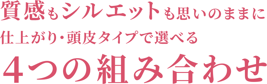 質感もシルエットも思いのままに仕上がり・頭皮タイプで4つの組み合わせ