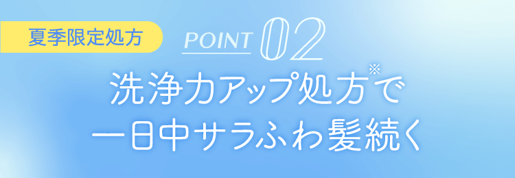 POINT 02 洗浄力アップ処方※で一日中サラふわ髪続く [夏季限定処方]