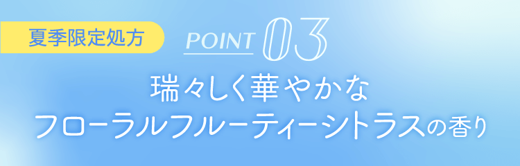 POINT 03 瑞々しく華やかなフローラルフルーティーシトラスの香り [夏季限定処方]