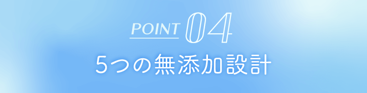 POINT 04 5つの無添加設計