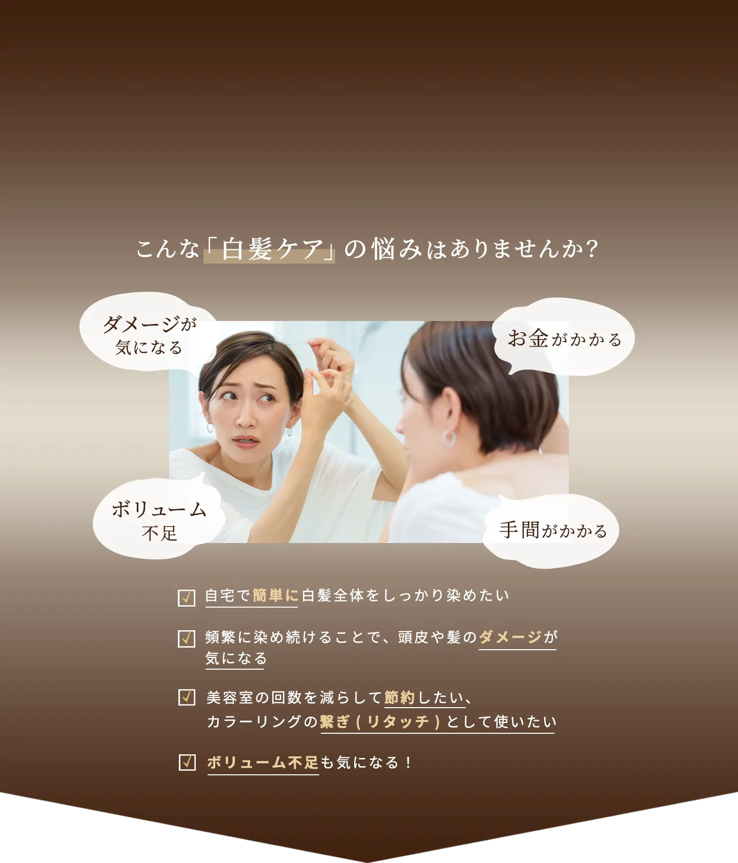 こんな「白髪ケア」の悩みはありませんか？ダメージが気になる、ボリューム不足、お金がかかる、手間がかかる ・自宅で簡単に白髪全体をしっかり染めたい ・頻繁に染め続けることで、頭皮や髪のダメージが気になる ・美容室の回数を減らして節約したい、カラーリングの繋ぎ(リタッチ)として使いたい ・ボリューム不足も気になる！