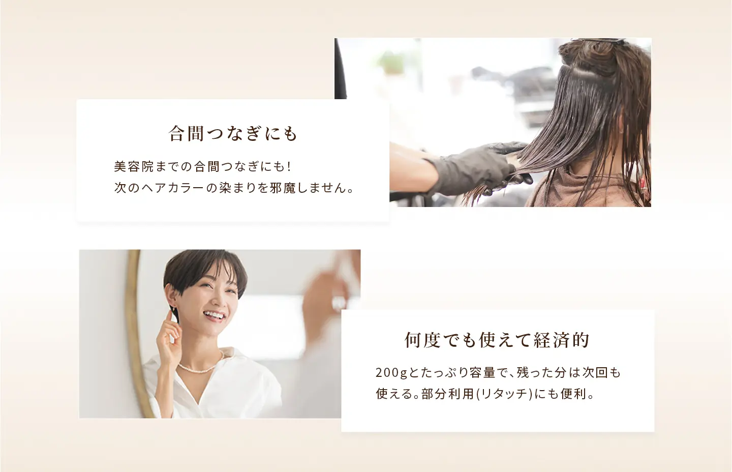 合間つなぎにも：美容院までの合間つなぎにも！次のヘアカラーの染まりを邪魔しません。 何度でも使えて経済的：200gとたっぷり容量で、残った分は次回も使える。部分利用(リタッチ)にも便利。
