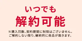 いつでも解約可能 ※購入回数、契約期間に制限はございません。ご解約しない限り、継続的に商品が届きます。