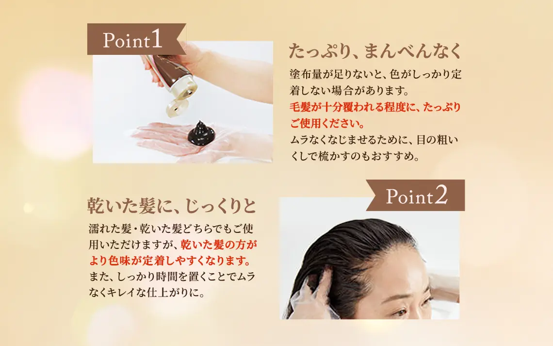 Point1 たっぷり、まんべんなく：塗布量が足りないと、色がしっかり定着しない場合があります。毛髪が十分覆われる程度に、たっぷりご使用ください。ムラなくなじませるために、目の粗いくしで梳かすのもおすすめ。 Point2 乾いた髪に、じっくりと：濡れた髪・乾いた髪どちらでもご使用いただけますが、乾いた髪の方がより色味が定着しやすくなります。また、しっかり時間を置くことでムラなくキレイな仕上がりに。