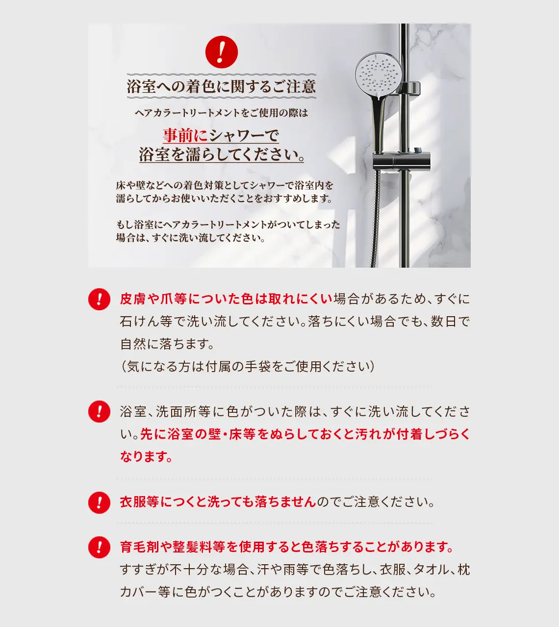 浴室への着色に関するご注意：ヘアカラートリートメントをご使用の際は事前にシャワーで浴室を濡らしてください。床や壁などへの着色対策としてシャワーで浴室内を濡らしてからお使いいただくことをおすすめします。もし浴室にヘアカラートリートメントがついてしまった場合は、すぐに洗い流してください。 ・皮膚や爪等についた色は取れにくい場合があるため、すぐに石けん等で洗い流してください。落ちにくい場合でも、数日で自然に落ちます。（気になる方は付属の手袋をご使用ください） ・浴室、洗面所等に色がついた際は、すぐに洗い流してください。先に浴室の壁・床等をぬらしておくと汚れが付着しづらくなります。 ・衣服等につくと洗っても落ちませんのでご注意ください。 ・育毛剤や整髪料等を使用すると色落ちすることがあります。すすぎが不十分な場合、汗や雨等で色落ちし、衣服、タオル、枕カバー等に色がつくことがありますのでご注意ください。