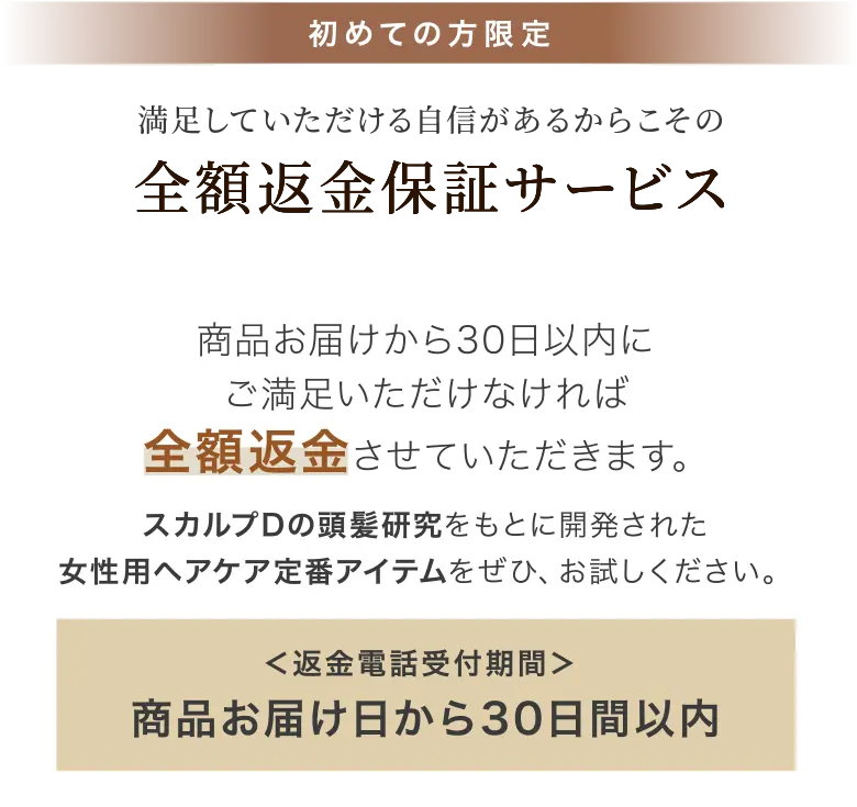 初めての方限定 満足していただける自信があるからこその全額返金保証サービス 商品お届けから30日以内にご満足いただけなければ全額返金させていただきます。スカルプDの頭髪研究をもとに開発された女性用ヘアケア定番アイテムをぜひ、お試しください。 ＜返金電話受付期間＞商品お届け日から30日以内
