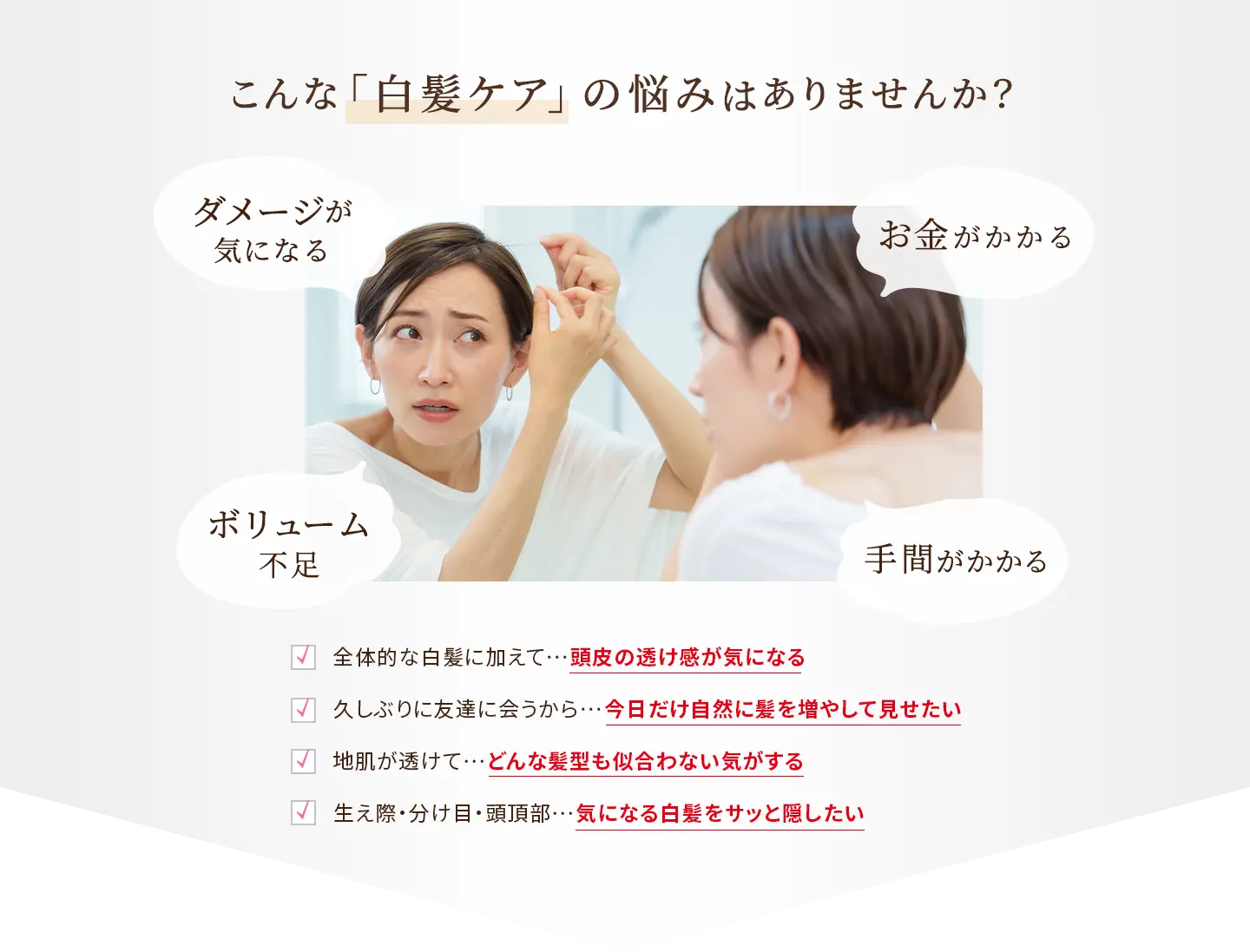 こんな「白髪ケア」の悩みはありませんか？ ダメージが気になる、ボリューム不足、お金がかかる、手間がかかる ・全体的な白髪に加えて…頭皮の透け感が気になる ・久しぶりに友達に会うから…今日だけ自然に髪を増やして見せたい ・地肌が透けて…どんな髪型も似合わない気がする ・生え際・分け目・頭頂部…気になる白髪をサッと隠したい