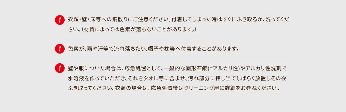 ・衣類・壁・床等への飛散りにご注意ください。付着してしまった時はすぐにふき取るか、洗ってください。（材質によっては色素が落ちないことがあります。） ・色素が、雨や汗等で流れ落ちたり、帽子や枕等へ付着することがあります。 ・壁や服についた場合は、応急処置として、一般的な固形石鹸(=アルカリ性)やアルカリ性洗剤で水溶液を作っていただき、それをタオル等に含ませ、汚れ部分に押し当てしばらく放置しその後ふき取ってください。衣類の場合は、応急処置後はクリーニング屋に詳細をお尋ねください。