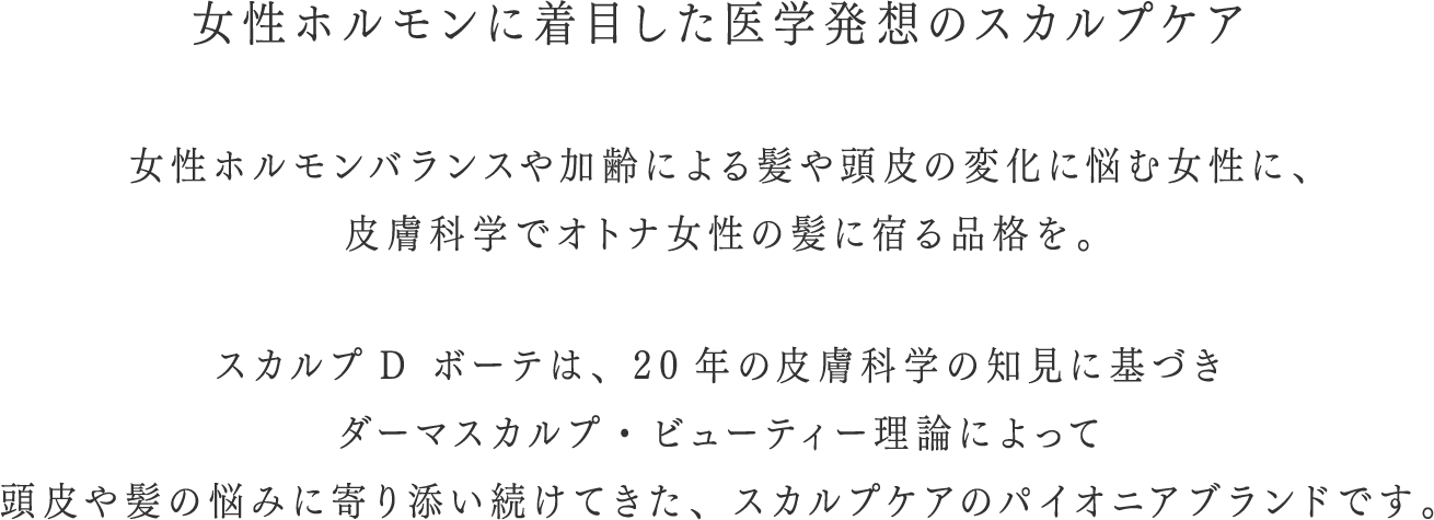 女性ホルモンに着目した医学発想のスカルプケア 女性ホルモンバランスや加齢による髪や頭皮の変化に悩む女性に、皮膚科学で大人女性の髪に宿る品格を。スカルプD ボーテは、20年の皮膚科学の治験に基づきダーマスカルプ・ビューティー理論によって頭皮や髪の悩みに寄り添い続けてきた、スカルプケアのパイオニアブランドです。